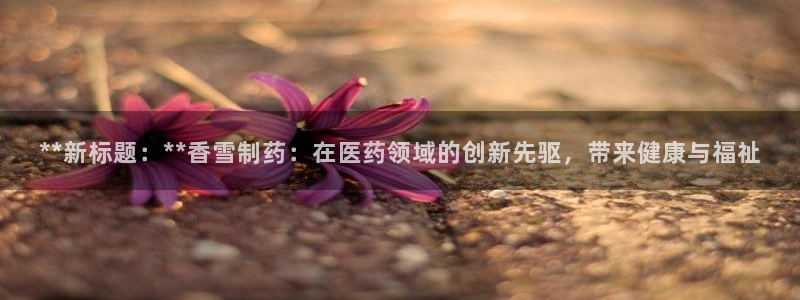 j9九游会老哥俱乐部交流区：**新标题：**香雪制药：在医药领域的创新先驱，带来健康与福祉