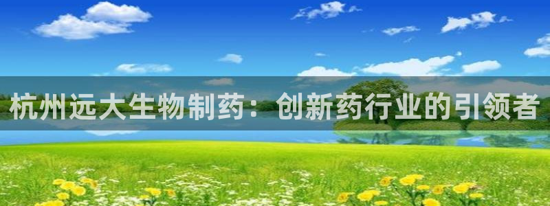 老哥吧九游会下架吗：杭州远大生物制药：创新药行业的引领者