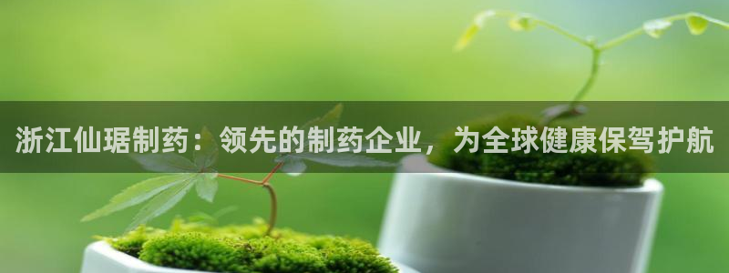 ag九游会老哥俱乐部：浙江仙琚制药：领先的制药企业，为全球健康保驾护航