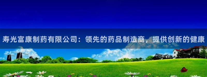 九游会老哥必备的交流社区九：寿光富康制药有限公司：领先的药品制造商，提供创新的健康