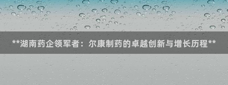 九游老哥俱乐部官网登录：**湖南药企领军者：尔康制药的卓越创新与增长历程**
