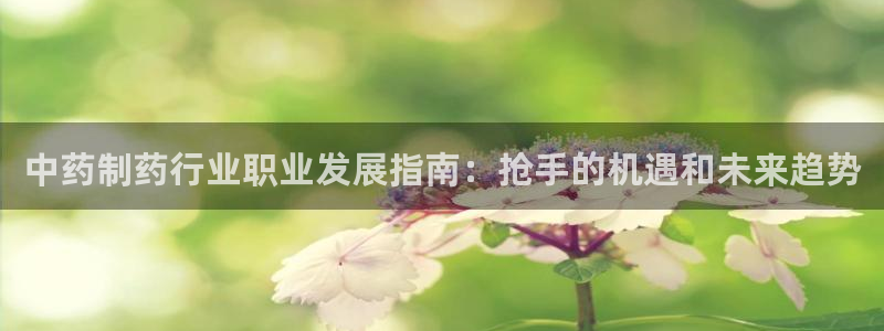九游会老哥必备的交流社区：中药制药行业职业发展指南：抢手的机遇和未来趋势