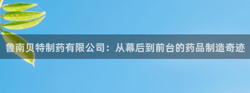 九游老哥俱乐部官网登录入口：鲁南贝特制药有限公司：从幕后到前台的药品制造奇迹