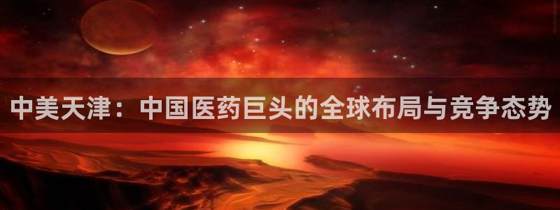 九游会老哥必备的交流社区九：中美天津：中国医药巨头的全球布局与竞争态势