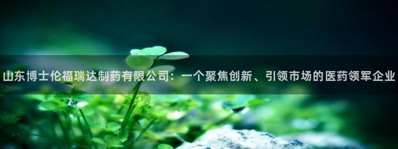 九游会老哥：山东博士伦福瑞达制药有限公司：一个聚焦创新、引领市场的医药领军企业