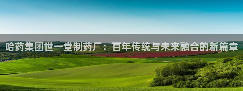 九游会老哥俱乐部官网：哈药集团世一堂制药厂：百年传统与未来融合的新篇章