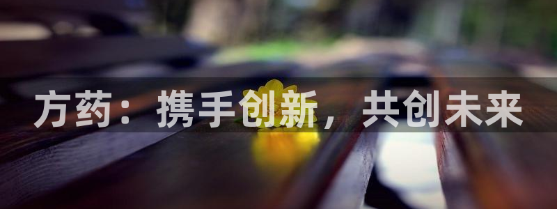 usdt九游会老哥俱乐部：方药：携手创新，共创未来