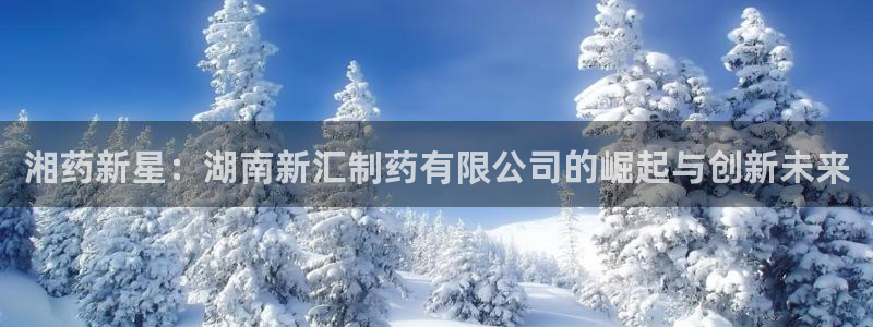 九游会老哥俱乐部论坛版：湘药新星：湖南新汇制药有限公司的崛起与创新未来