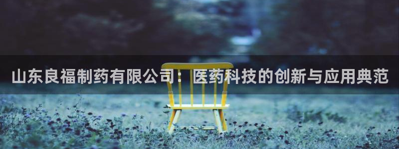九游会老哥俱乐部官网首页论坛：山东良福制药有限公司：医药科技的创新与应用典范