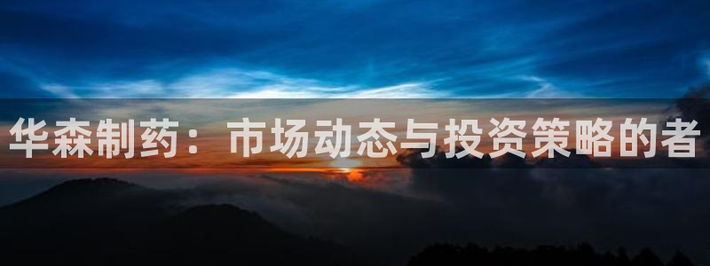 九游会老哥俱乐部必备的交流社区：华森制药：市场动态与投资策略的者