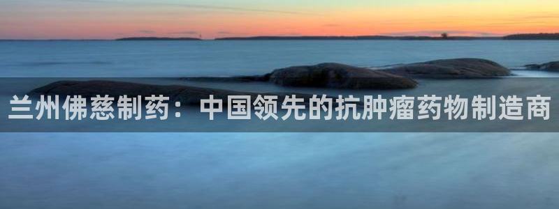 老哥俱乐部是干什么的啊：兰州佛慈制药：中国领先的抗肿瘤药物制造商