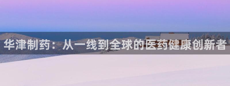 九游会老哥必备的交流社区：华津制药：从一线到全球的医药健康创新者