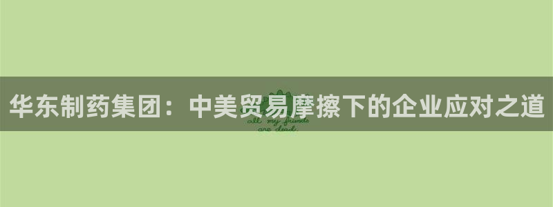usdt九游会老哥俱乐部：华东制药集团：中美贸易摩擦下的企业应对之道