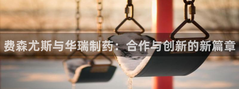 九游老哥俱乐部登录：费森尤斯与华瑞制药：合作与创新的新篇章