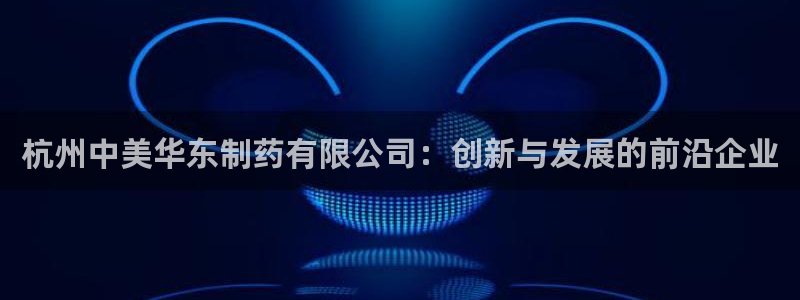 9游会老哥俱乐部：杭州中美华东制药有限公司：创新与发展的前沿