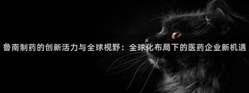 老哥吧九游会下架吗:鲁南制药的创新活力与全球视野:全球化布局
